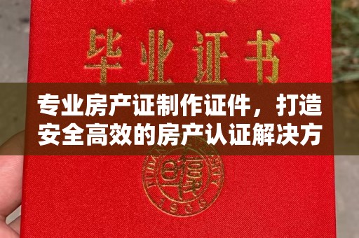 岫岩专业房产证制作证件，打造安全高效的房产认证解决方案